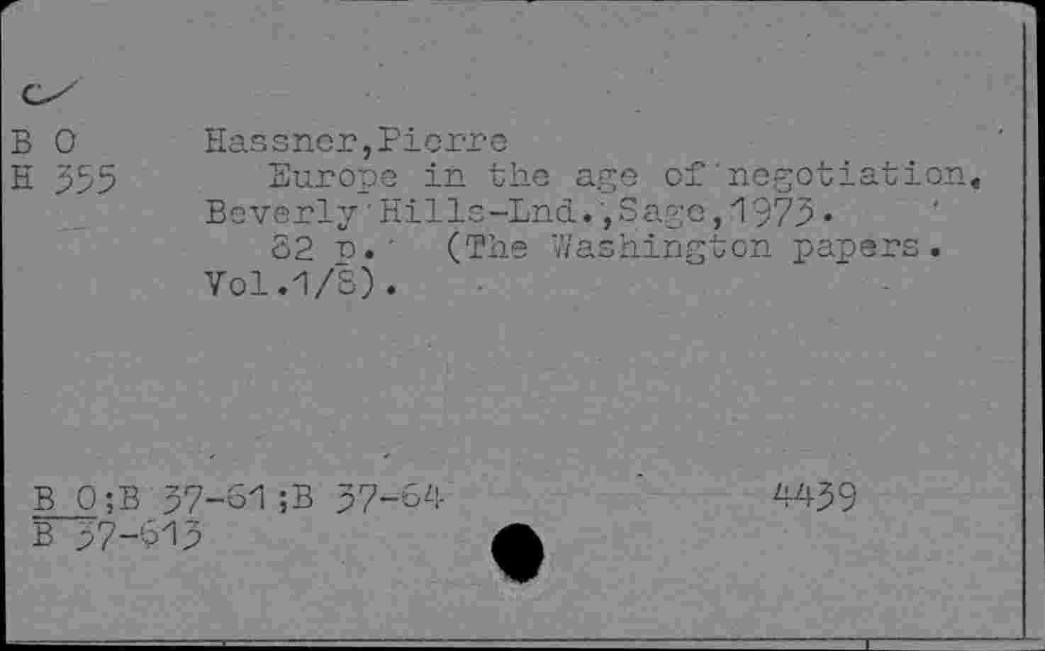 ﻿B 0 Hassrier,Pierre
H 355 Europe in the age of negotiation« Beverly'Hills-Lnd.,Sage,1973*
82 n.■ (The Washington papers.
Vol.1/8).
B 0;B
B 57-813
37-81 ;B 37-84
4439